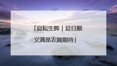 夏耘生辉｜夏日顺义满是农趣期待